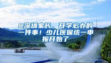 @深圳家长，开学必办的一件事！少儿医保统一申报开始了