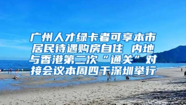 广州人才绿卡者可享本市居民待遇购房自住 内地与香港第二次“通关”对接会议本周四于深圳举行