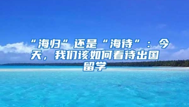 “海归”还是“海待”：今天，我们该如何看待出国留学