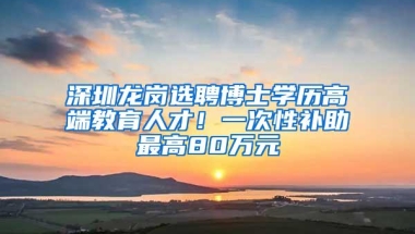 深圳龙岗选聘博士学历高端教育人才！一次性补助最高80万元