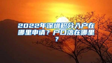 2022年深圳积分入户在哪里申请？户口落在哪里？