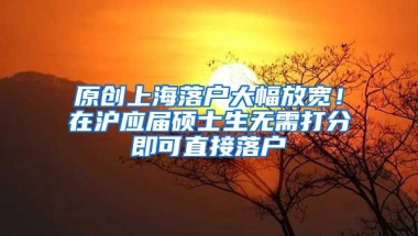 原创上海落户大幅放宽！在沪应届硕士生无需打分即可直接落户