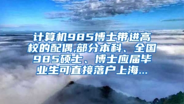 计算机985博士带进高校的配偶,部分本科、全国985硕士、博士应届毕业生可直接落户上海...