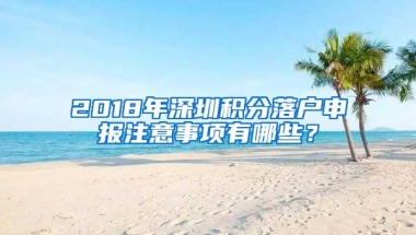 2018年深圳积分落户申报注意事项有哪些？