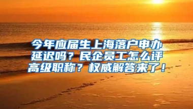 今年应届生上海落户申办延迟吗？民企员工怎么评高级职称？权威解答来了！