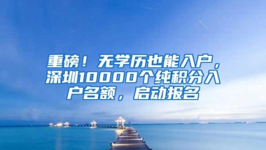 重磅！无学历也能入户，深圳10000个纯积分入户名额，启动报名