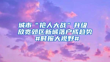 城市“抢人大战”升级 放宽郊区新城落户成趋势 #时报大视野#
