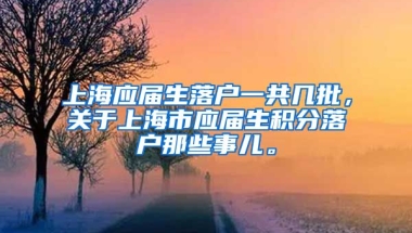 上海应届生落户一共几批，关于上海市应届生积分落户那些事儿。