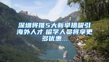 深圳将推5大新举措吸引海外人才　留学人员将享更多优惠...