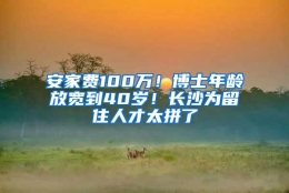 安家费100万！博士年龄放宽到40岁！长沙为留住人才太拼了
