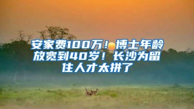 安家费100万！博士年龄放宽到40岁！长沙为留住人才太拼了