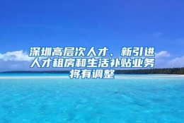 深圳高层次人才、新引进人才租房和生活补贴业务将有调整