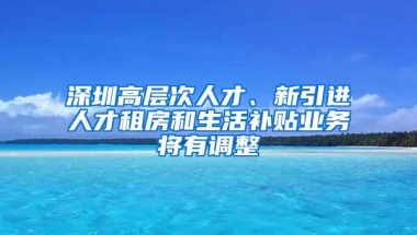 深圳高层次人才、新引进人才租房和生活补贴业务将有调整