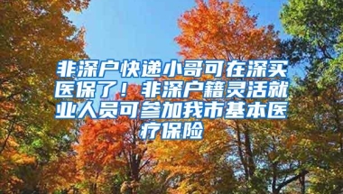非深户快递小哥可在深买医保了！非深户籍灵活就业人员可参加我市基本医疗保险
