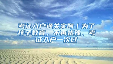 考证入户通关实例｜为了孩子教育，不再犹豫，考证入户一次过