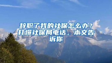 辞职了我的社保怎么办？打爆社保局电话，本文告诉你