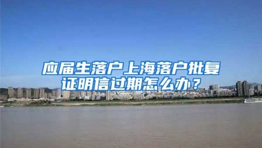 应届生落户上海落户批复证明信过期怎么办？