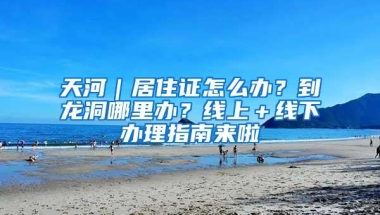 天河｜居住证怎么办？到龙洞哪里办？线上＋线下办理指南来啦