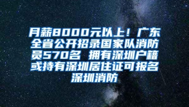 月薪8000元以上！广东全省公开招录国家队消防员570名 拥有深圳户籍或持有深圳居住证可报名深圳消防