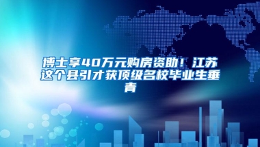 博士享40万元购房资助！江苏这个县引才获顶级名校毕业生垂青