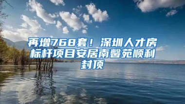 再增768套！深圳人才房标杆项目安居南馨苑顺利封顶