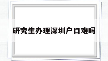 研究生办理深圳户口难吗(研究生办理深圳户口难吗吗)