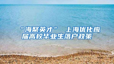 “海聚英才” 上海优化应届高校毕业生落户政策