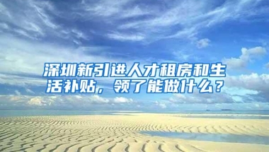 深圳新引进人才租房和生活补贴，领了能做什么？
