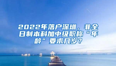 2022年落户深圳，非全日制本科加中级职称“年龄”要求几岁？