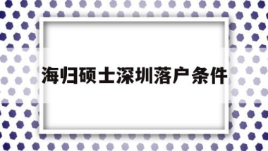 海归硕士深圳落户条件(海归硕士深圳落户条件有哪些)