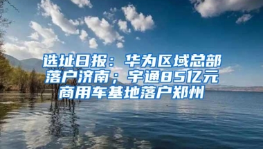 选址日报：华为区域总部落户济南；宇通85亿元商用车基地落户郑州