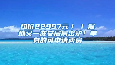 均价22997元／㎡！深圳又一波安居房出炉！单身的可申请两房