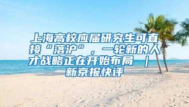 上海高校应届研究生可直接“落沪”，一轮新的人才战略正在开始布局 ｜ 新京报快评