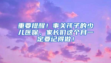 重要提醒！事关孩子的少儿医保，家长们这个月一定要记得做！