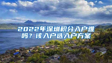 2022年深圳积分入户难吗？该入户选入户方案