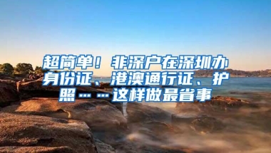 超简单！非深户在深圳办身份证、港澳通行证、护照……这样做最省事