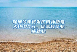 深圳今年将发扩岗补助每人1500元，促高校毕业生就业