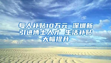 每人补贴10万元 深圳新引进博士人才 生活补贴大幅提升