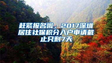 赶紧报名啦，2017深圳居住社保积分入户申请截止只剩7天