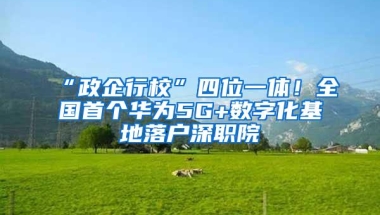 “政企行校”四位一体！全国首个华为5G+数字化基地落户深职院
