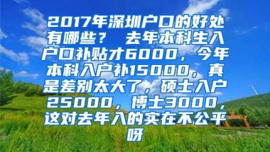 2017年深圳户口的好处有哪些？ 去年本科生入户口补贴才6000，今年本科入户补15000，真是差别太大了，硕士入户25000，博士3000，这对去年入的实在不公平呀