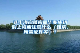 非上海户籍应届毕业生初到上海应注意什么（租房、所需证件等）？