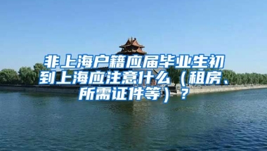 非上海户籍应届毕业生初到上海应注意什么（租房、所需证件等）？