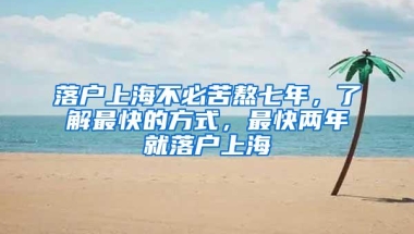 落户上海不必苦熬七年，了解最快的方式，最快两年就落户上海