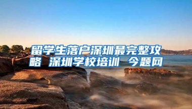 留学生落户深圳最完整攻略 深圳学校培训 今题网