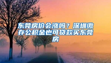 东莞房价会涨吗？深圳缴存公积金也可贷款买东莞房