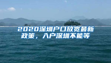 2020深圳户口放宽最新政策，入户深圳不能等