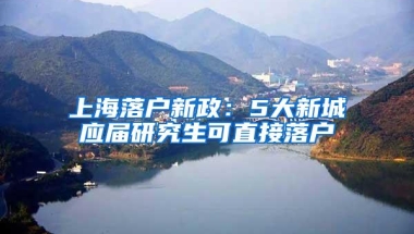 上海落户新政：5大新城应届研究生可直接落户