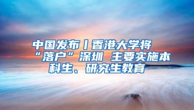 中国发布丨香港大学将“落户”深圳 主要实施本科生、研究生教育