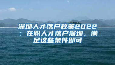 深圳人才落户政策2022：在职人才落户深圳，满足这些条件即可